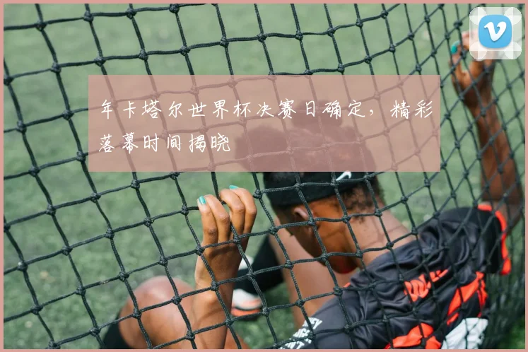 年卡塔尔世界杯决赛日确定，精彩落幕时间揭晓