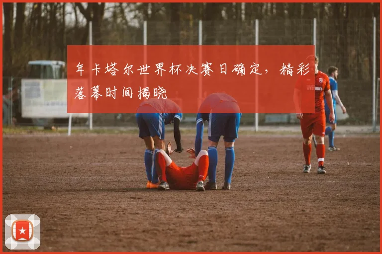 年卡塔尔世界杯决赛日确定，精彩落幕时间揭晓