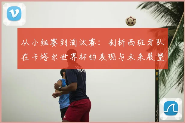 从小组赛到淘汰赛:剖析西班牙队在卡塔尔世界杯的表现与未来展望