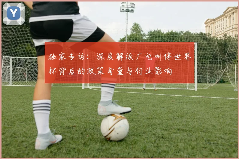 独家专访：深度解读广电叫停世界杯背后的政策考量与行业影响