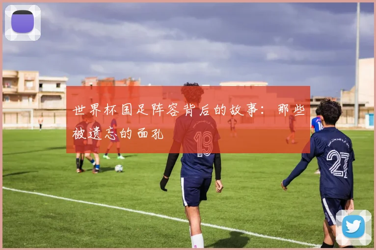 世界杯国足阵容背后的故事:那些被遗忘的面孔