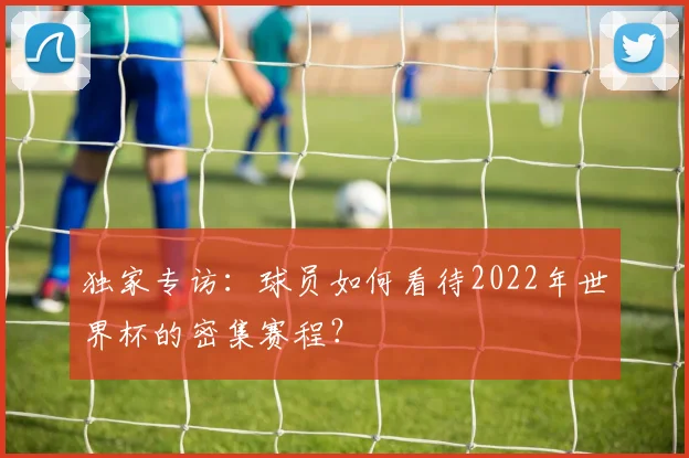 独家专访：球员如何看待2022年世界杯的密集赛程？