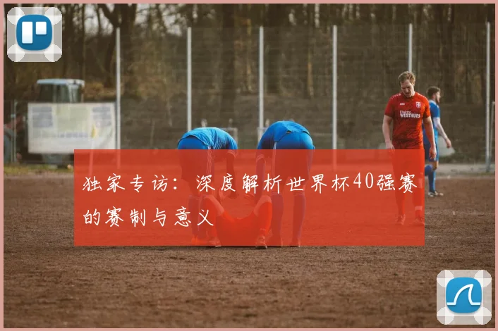 独家专访：深度解析世界杯40强赛的赛制与意义