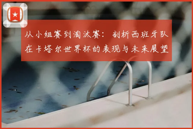 从小组赛到淘汰赛:剖析西班牙队在卡塔尔世界杯的表现与未来展望