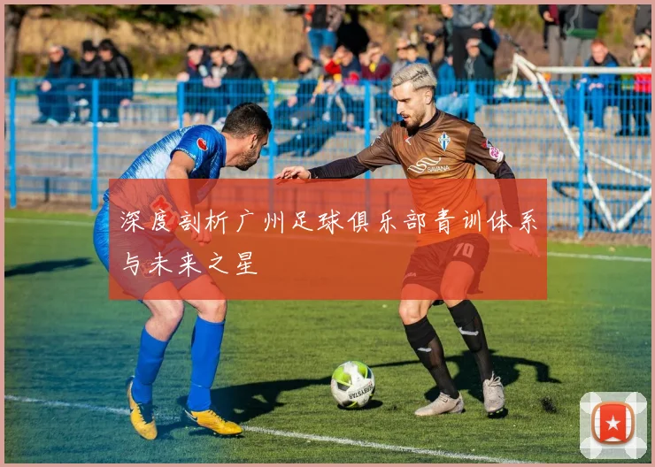 深度剖析广州足球俱乐部青训体系与未来之星