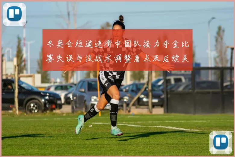 冬奥会短道速滑中国队接力夺金比赛失误与技战术调整看点及后续关注