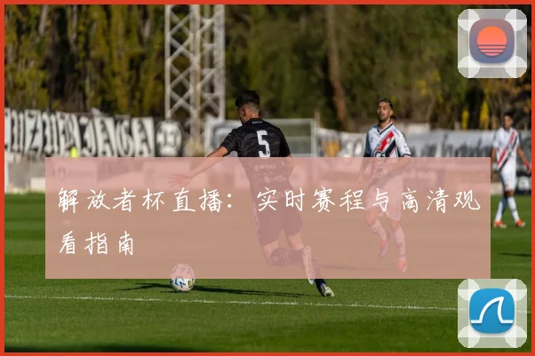 解放者杯直播：实时赛程与高清观看指南