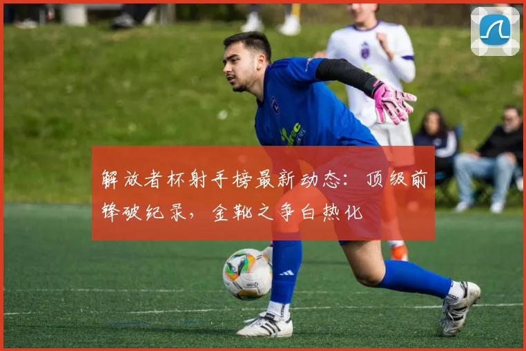 解放者杯射手榜最新动态：顶级前锋破纪录，金靴之争白热化