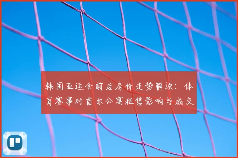 韩国亚运会前后房价走势解读：体育赛事对首尔公寓租售影响与成交变化