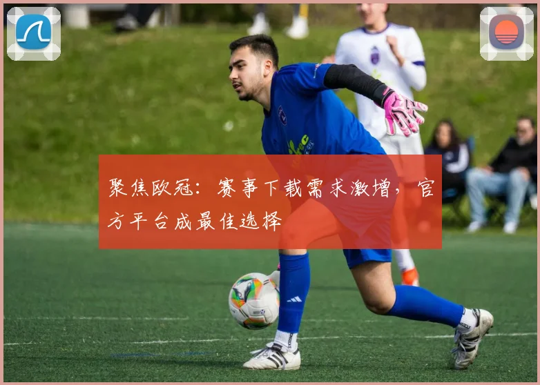 聚焦欧冠：赛事下载需求激增，官方平台成最佳选择