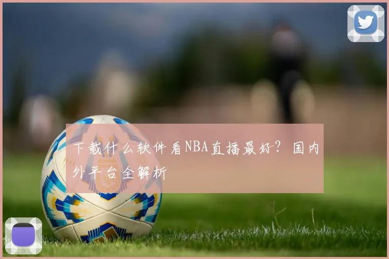 下载什么软件看NBA直播最好？国内外平台全解析