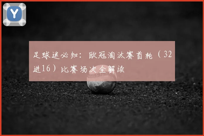 足球迷必知：欧冠淘汰赛首轮（32进16）比赛场次全解读