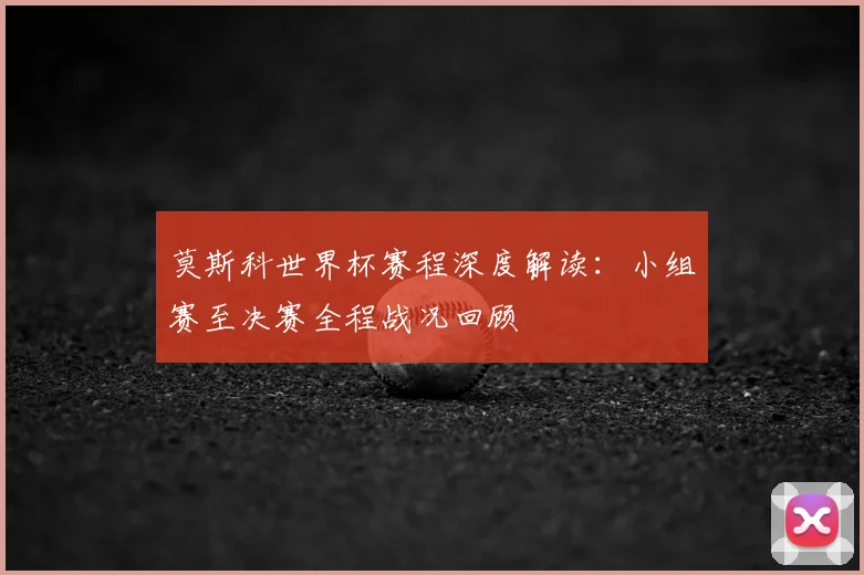 莫斯科世界杯赛程深度解读：小组赛至决赛全程战况回顾