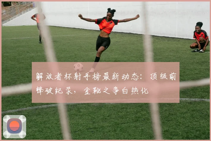 解放者杯射手榜最新动态：顶级前锋破纪录，金靴之争白热化