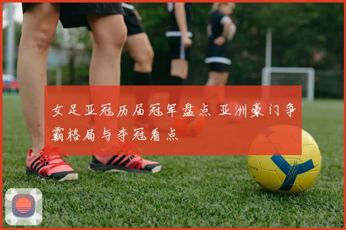 女足亚冠历届冠军盘点 亚洲豪门争霸格局与夺冠看点