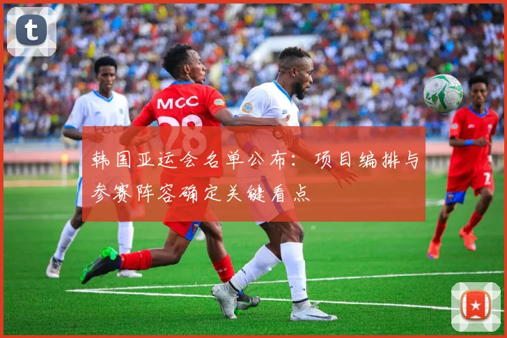 韩国亚运会名单公布：项目编排与参赛阵容确定关键看点