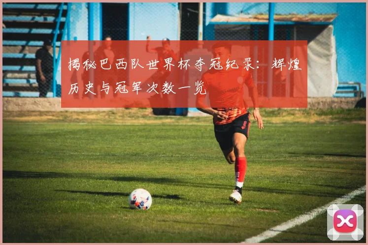 揭秘巴西队世界杯夺冠纪录:辉煌历史与冠军次数一览
