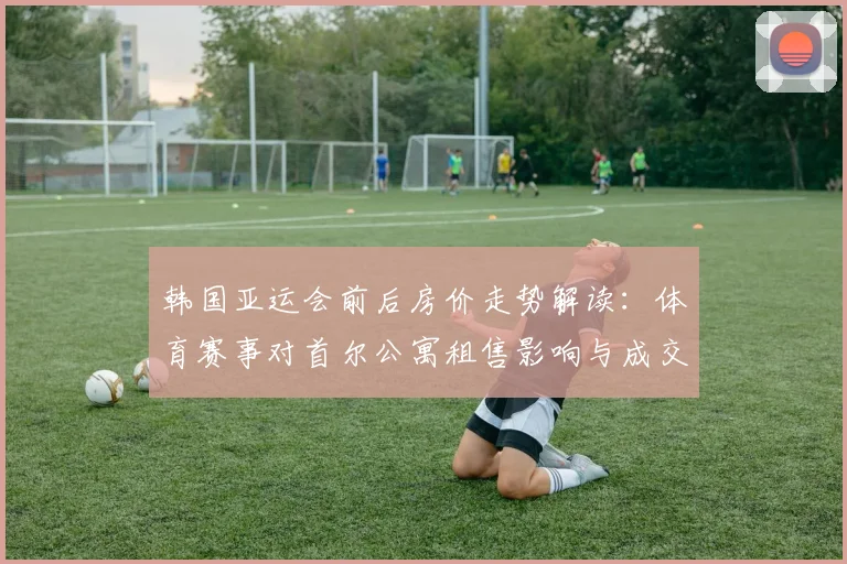 韩国亚运会前后房价走势解读：体育赛事对首尔公寓租售影响与成交变化