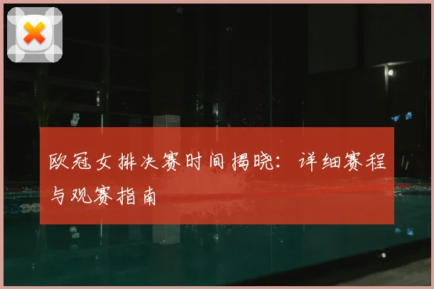 欧冠女排决赛时间揭晓：详细赛程与观赛指南